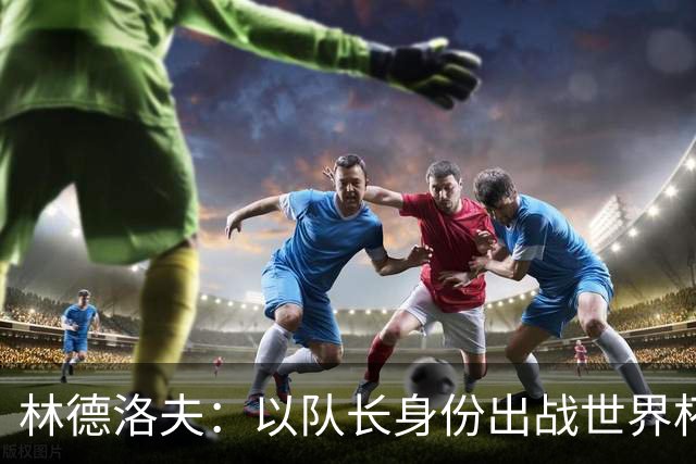 林德洛夫：以队长身份出战世界杯很自豪 希望能战胜老队友汉尼拔